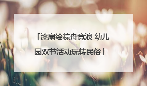 漆扇绘粽舟竞浪 幼儿园双节活动玩转民俗