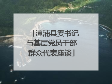 漳浦县委书记与基层党员干部群众代表座谈