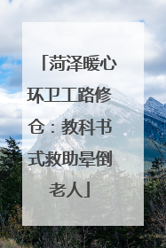 菏泽暖心环卫工路修仓：教科书式救助晕倒老人