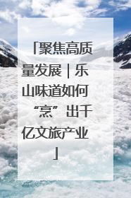 聚焦高质量发展｜乐山味道如何“烹”出千亿文旅产业