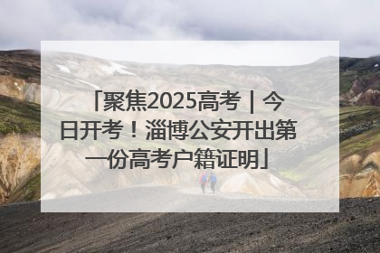 聚焦2025高考｜今日开考！淄博公安开出第一份高考户籍证明
