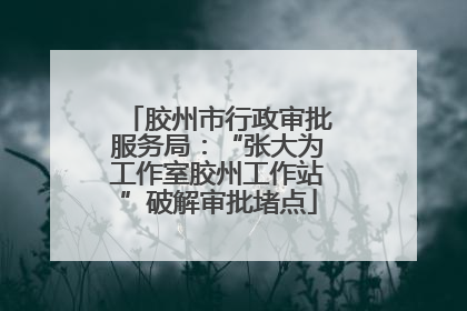 胶州市行政审批服务局：“张大为工作室胶州工作站”破解审批堵点