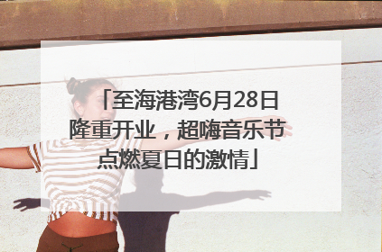 至海港湾6月28日隆重开业，超嗨音乐节点燃夏日的激情