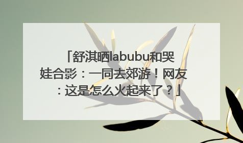 舒淇晒labubu和哭娃合影：一同去郊游！网友：这是怎么火起来了？