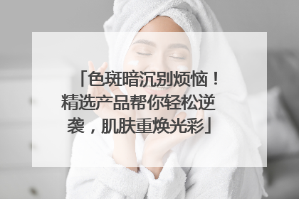 色斑暗沉别烦恼！精选产品帮你轻松逆袭，肌肤重焕光彩