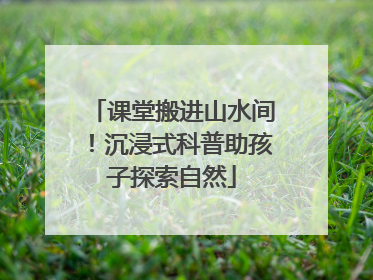 课堂搬进山水间！沉浸式科普助孩子探索自然