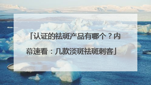 认证的祛斑产品有哪个？内幕速看：几款淡斑祛斑刺客