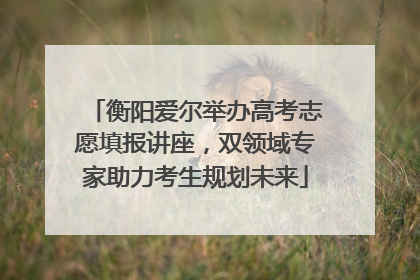 衡阳爱尔举办高考志愿填报讲座，双领域专家助力考生规划未来