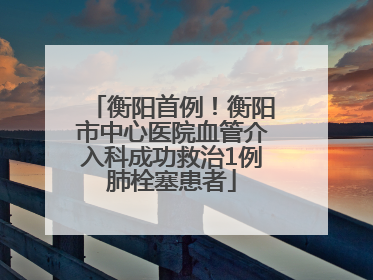 衡阳首例！衡阳市中心医院血管介入科成功救治1例肺栓塞患者
