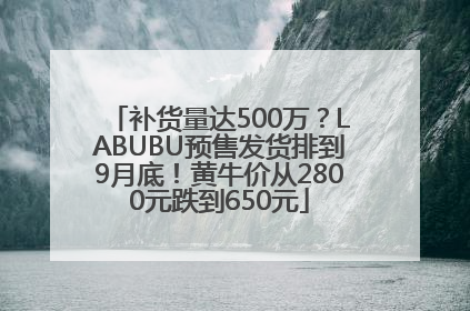 补货量达500万？LABUBU预售发货排到9月底！黄牛价从2800元跌到650元