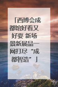 西博会成都馆好看又好耍 新场景新展品一网打尽“成都智造”