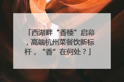 西湖畔“香楼”启幕，高端杭州菜餐饮新标杆，“香”在何处？