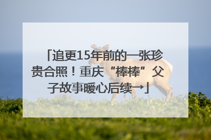 追更15年前的一张珍贵合照！重庆“棒棒”父子故事暖心后续→