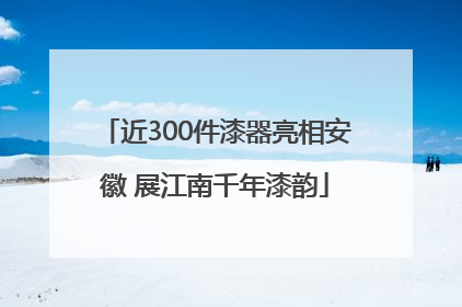 近300件漆器亮相安徽 展江南千年漆韵