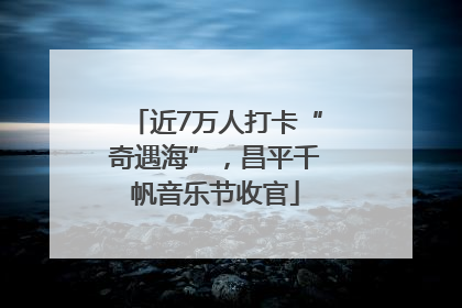 近7万人打卡“奇遇海”，昌平千帆音乐节收官