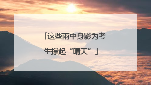 这些雨中身影为考生撑起“晴天”