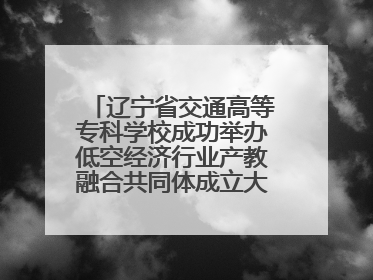 辽宁省交通高等专科学校成功举办低空经济行业产教融合共同体成立大会暨共建低空经济产教融合新生态论坛
