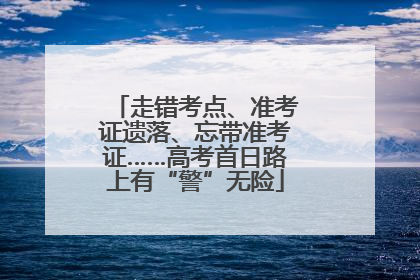 走错考点、准考证遗落、忘带准考证……高考首日路上有“警”无险