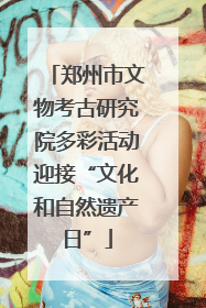 郑州市文物考古研究院多彩活动迎接“文化和自然遗产日”