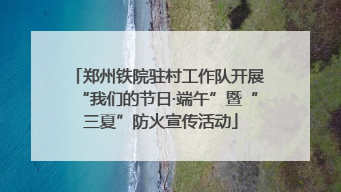郑州铁院驻村工作队开展“我们的节日·端午”暨“三夏”防火宣传活动