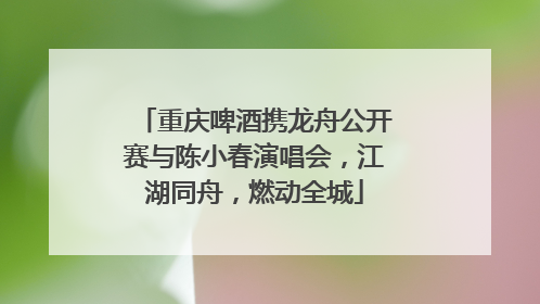 重庆啤酒携龙舟公开赛与陈小春演唱会，江湖同舟，燃动全城