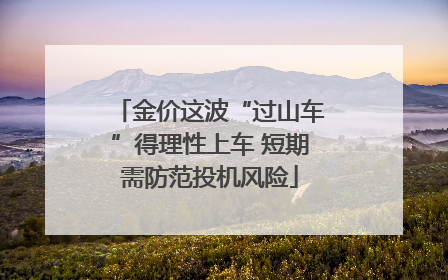 金价这波“过山车”得理性上车 短期需防范投机风险