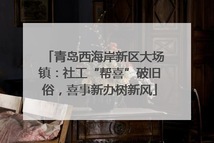 青岛西海岸新区大场镇:社工“帮喜”破旧俗,喜事新办树新风