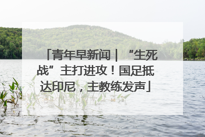 青年早新闻｜“生死战”主打进攻！国足抵达印尼，主教练发声