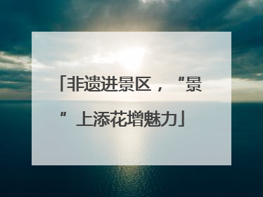 非遗进景区，“景”上添花增魅力