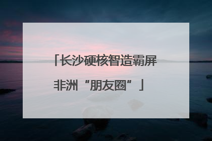 长沙硬核智造霸屏非洲“朋友圈”