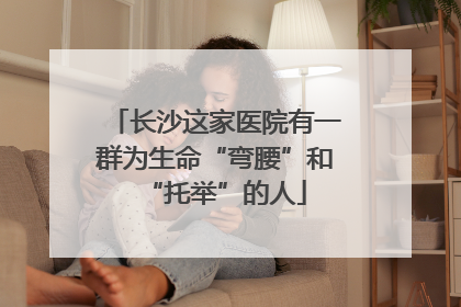 长沙这家医院有一群为生命“弯腰”和“托举”的人