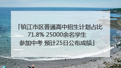 镇江市区普通高中招生计划占比71.8% 25000余名学生参加中考 预计25日公布成绩