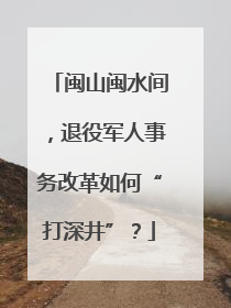 闽山闽水间，退役军人事务改革如何“打深井”？