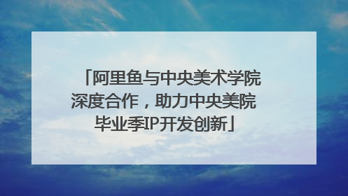 阿里鱼与中央美术学院深度合作，助力中央美院毕业季IP开发创新
