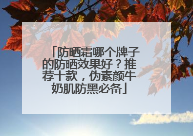防晒霜哪个牌子的防晒效果好？推荐十款，伪素颜牛奶肌防黑必备