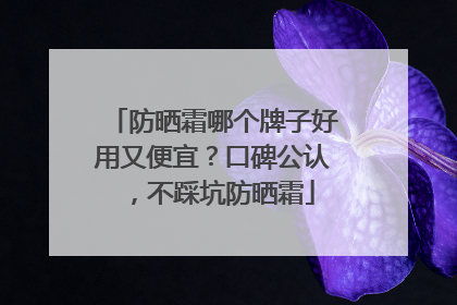 防晒霜哪个牌子好用又便宜？口碑公认，不踩坑防晒霜