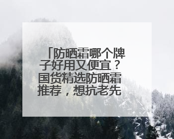 防晒霜哪个牌子好用又便宜？国货精选防晒霜推荐，想抗老先防晒