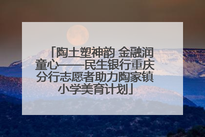 陶土塑神韵 金融润童心——民生银行重庆分行志愿者助力陶家镇小学美育计划