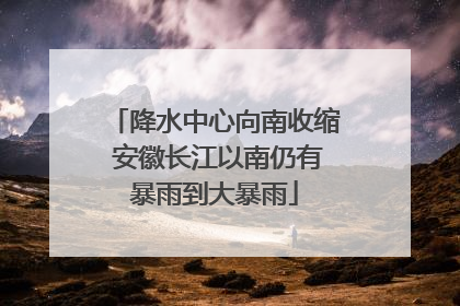 降水中心向南收缩 安徽长江以南仍有暴雨到大暴雨