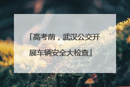 高考前，武汉公交开展车辆安全大检查