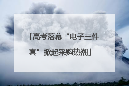 高考落幕“电子三件套”掀起采购热潮