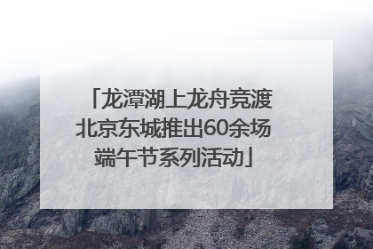 龙潭湖上龙舟竞渡 北京东城推出60余场端午节系列活动