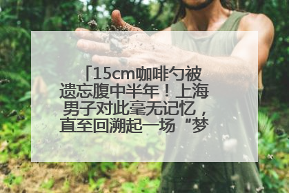 15cm咖啡勺被遗忘腹中半年！上海男子对此毫无记忆，直至回溯起一场“梦境”般的经历