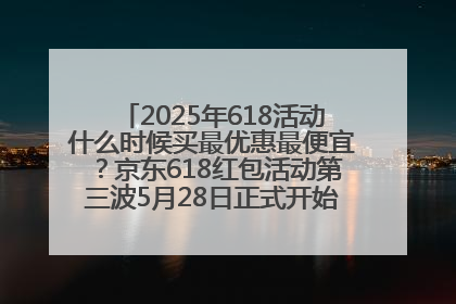 2025年618活动什么时候买最优惠最便宜？京东618红包活动第三波5月28日正式开始附满减优惠攻略一览