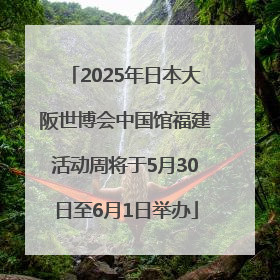 2025年日本大阪世博会中国馆福建活动周将于5月30日至6月1日举办