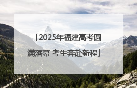 2025年福建高考圆满落幕 考生奔赴新程