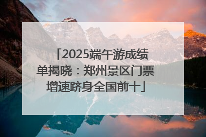 2025端午游成绩单揭晓：郑州景区门票增速跻身全国前十