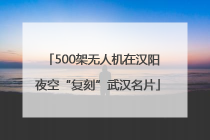 500架无人机在汉阳夜空“复刻”武汉名片